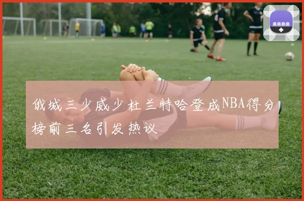 俄城三少威少杜兰特哈登成NBA得分榜前三名引发热议