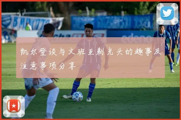 凯尔登谈与文班互剃光头的趣事及注意事项分享