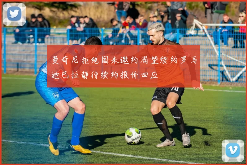 曼奇尼拒绝国米邀约渴望续约罗马迪巴拉静待续约报价回应