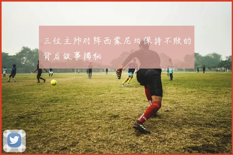 三位主帅对阵西蒙尼均保持不败的背后故事揭秘