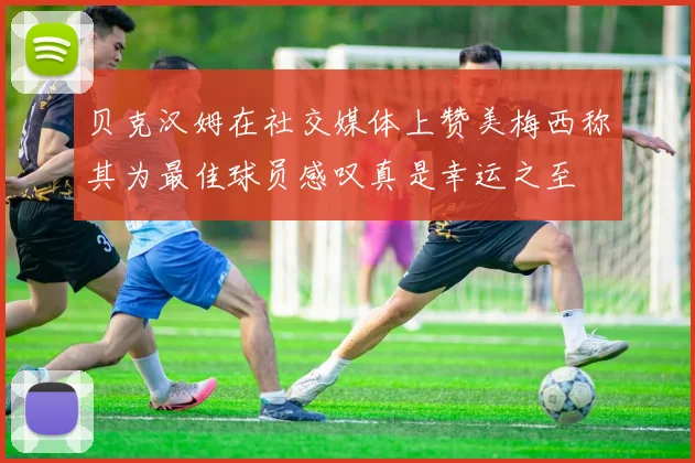 贝克汉姆在社交媒体上赞美梅西称其为最佳球员感叹真是幸运之至
