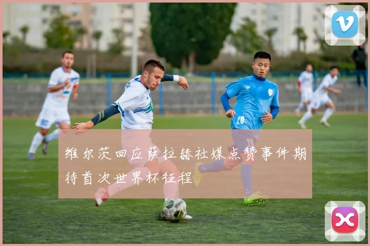 维尔茨回应萨拉赫社媒点赞事件期待首次世界杯征程