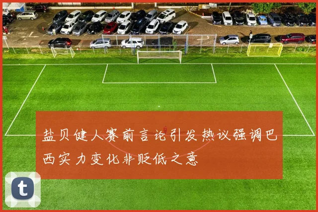 盐贝健人赛前言论引发热议强调巴西实力变化非贬低之意