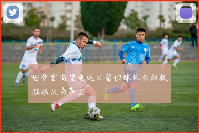 哈登曾渴望重返火箭但球队未积极推动交易事宜