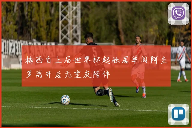 梅西自上届世界杯起独居单间阿圭罗离开后无室友陪伴