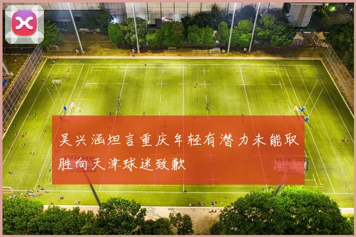吴兴涵坦言重庆年轻有潜力未能取胜向天津球迷致歉