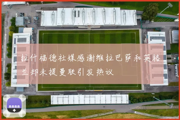 拉什福德社媒感谢维拉巴萨和英格兰却未提曼联引发热议
