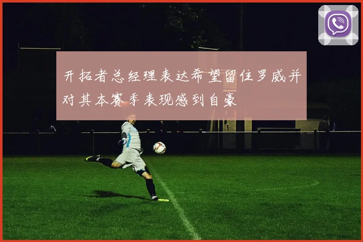 开拓者总经理表达希望留住罗威并对其本赛季表现感到自豪