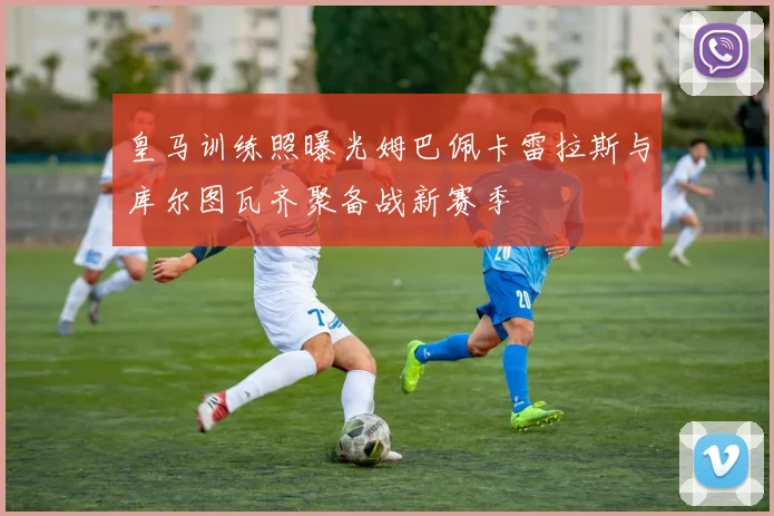皇马训练照曝光姆巴佩卡雷拉斯与库尔图瓦齐聚备战新赛季