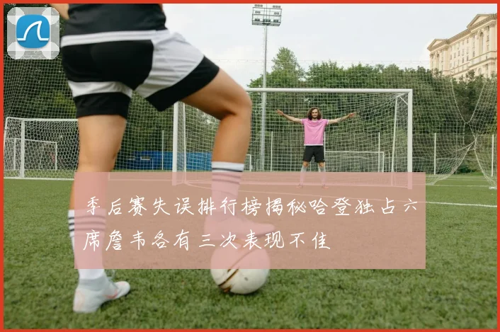 季后赛失误排行榜揭秘哈登独占六席詹韦各有三次表现不佳