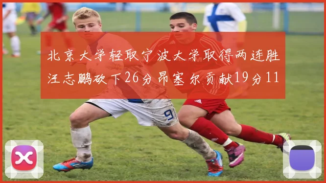 北京大学轻取宁波大学取得两连胜汪志鹏砍下26分昂塞尔贡献19分11篮板5助攻