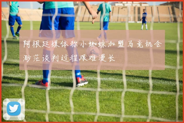 阿根廷媒体称小蜘蛛加盟马竞机会渺茫谈判过程艰难漫长