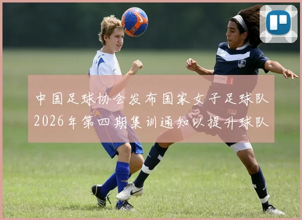 中国足球协会发布国家女子足球队2026年第四期集训通知以提升球队实力和备战水平