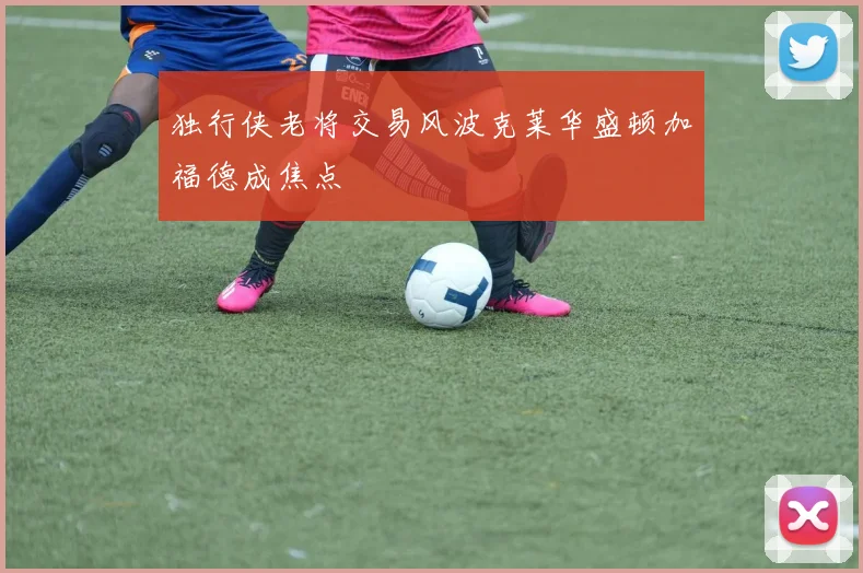 独行侠老将交易风波克莱华盛顿加福德成焦点