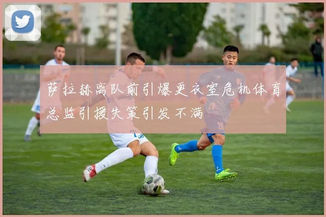 萨拉赫离队前引爆更衣室危机体育总监引援失策引发不满