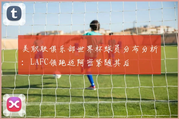 美职联俱乐部世界杯球员分布分析：LAFC领跑迈阿密紧随其后