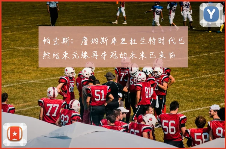 帕金斯：詹姆斯库里杜兰特时代已然结束无缘再夺冠的未来已来临