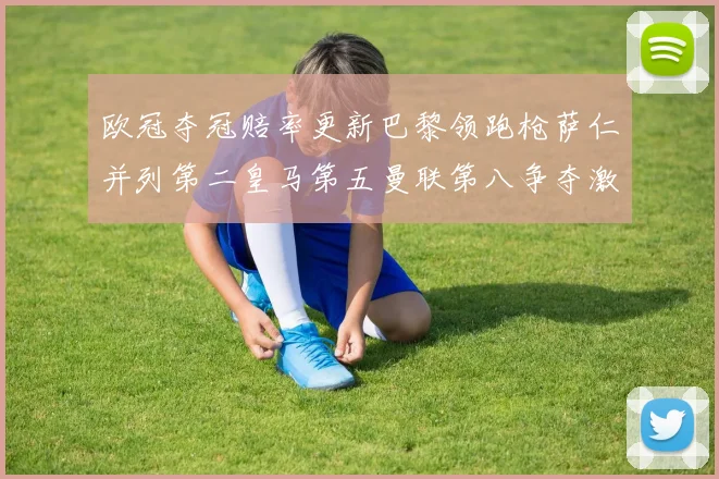 欧冠夺冠赔率更新巴黎领跑枪萨仁并列第二皇马第五曼联第八争夺激烈